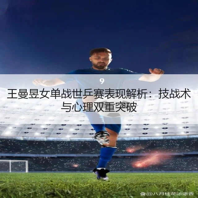 王曼昱女单战世乒赛表现解析:技战术与心理双重突破