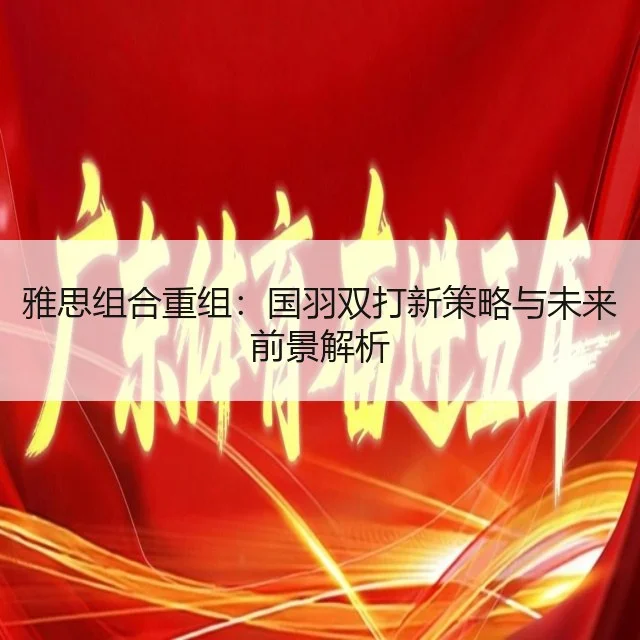 雅思组合重组:国羽双打新策略与未来前景解析
