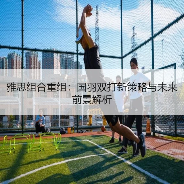 雅思组合重组：国羽双打新策略与未来前景解析
