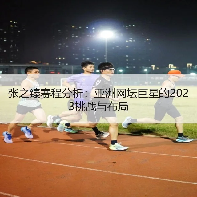 张之臻赛程分析：亚洲网坛巨星的2023挑战与布局